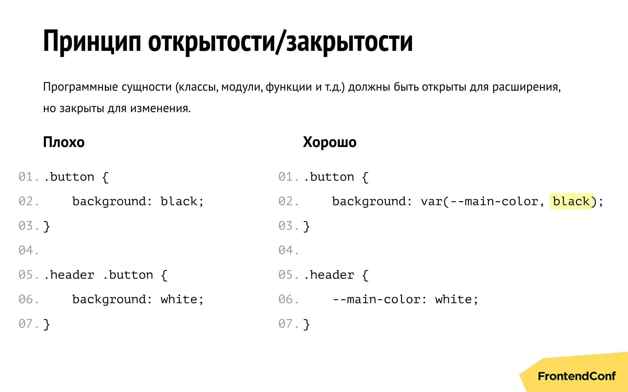 black
Принцип открытости/закрытости
Программные сущности (классы, модули, функции и т.д.) должны быть открыты для расширения,
но закрыты для изменения.
Плохо
.button {
background: black;
}
.header .button {
background: white;
}
Хорошо
.button {
background: var(--main-color, );
}
.header {
--main-color: white;
}
01.
02.
03.
04.
05.
06.
07.
01.
02.
03.
04.
05.
06.
07.
 