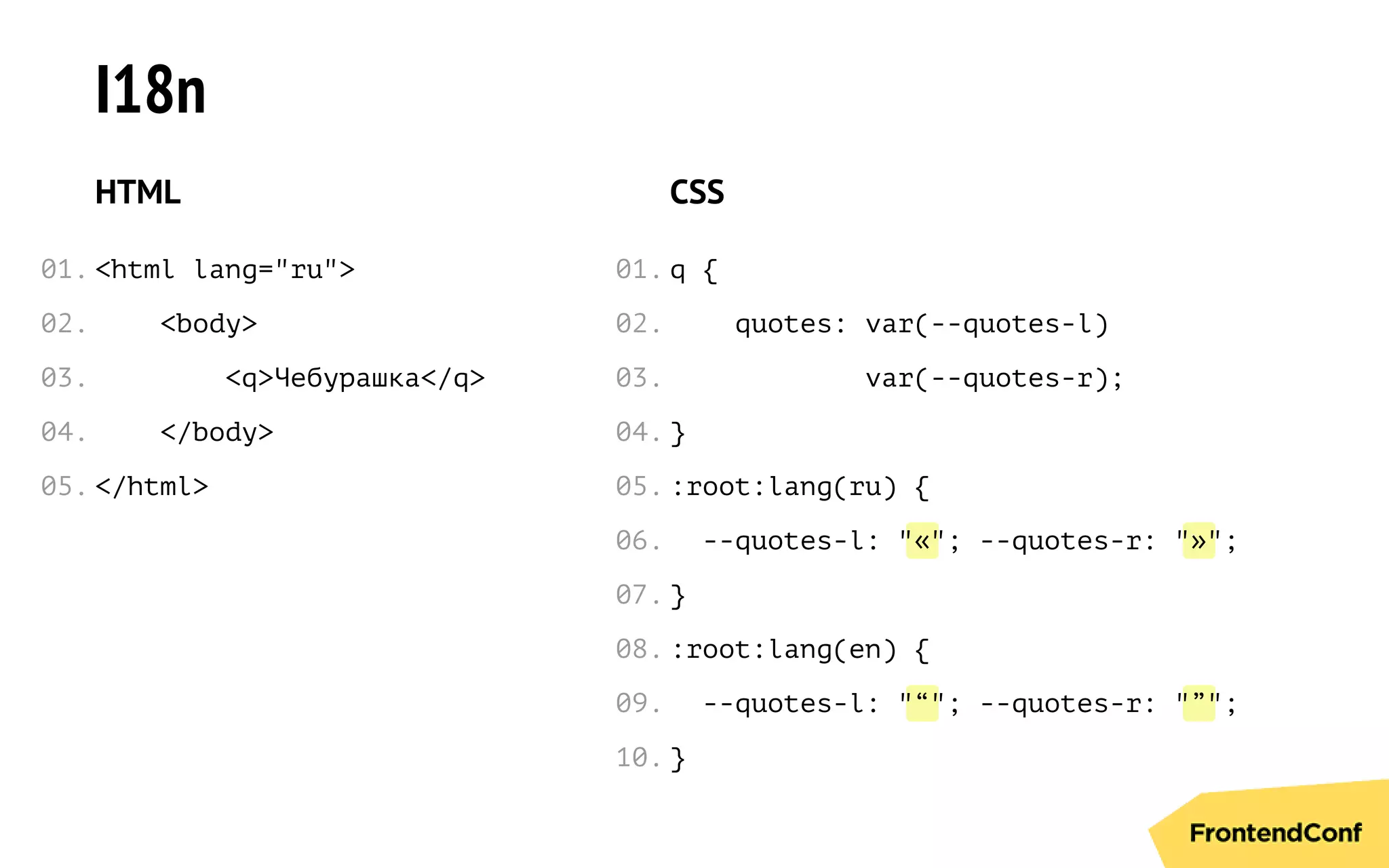 « »
“ ”
I18n
HTML
<html lang="ru">
<body>
<q>Чебурашка</q>
</body>
</html>
CSS
q {
quotes: var(--quotes-l)
var(--quotes-r);
}
:root:lang(ru) {
--quotes-l: " "; --quotes-r: " ";
}
:root:lang(en) {
--quotes-l: " "; --quotes-r: " ";
}
01.
02.
03.
04.
05.
01.
02.
03.
04.
05.
06.
07.
08.
09.
10.
 