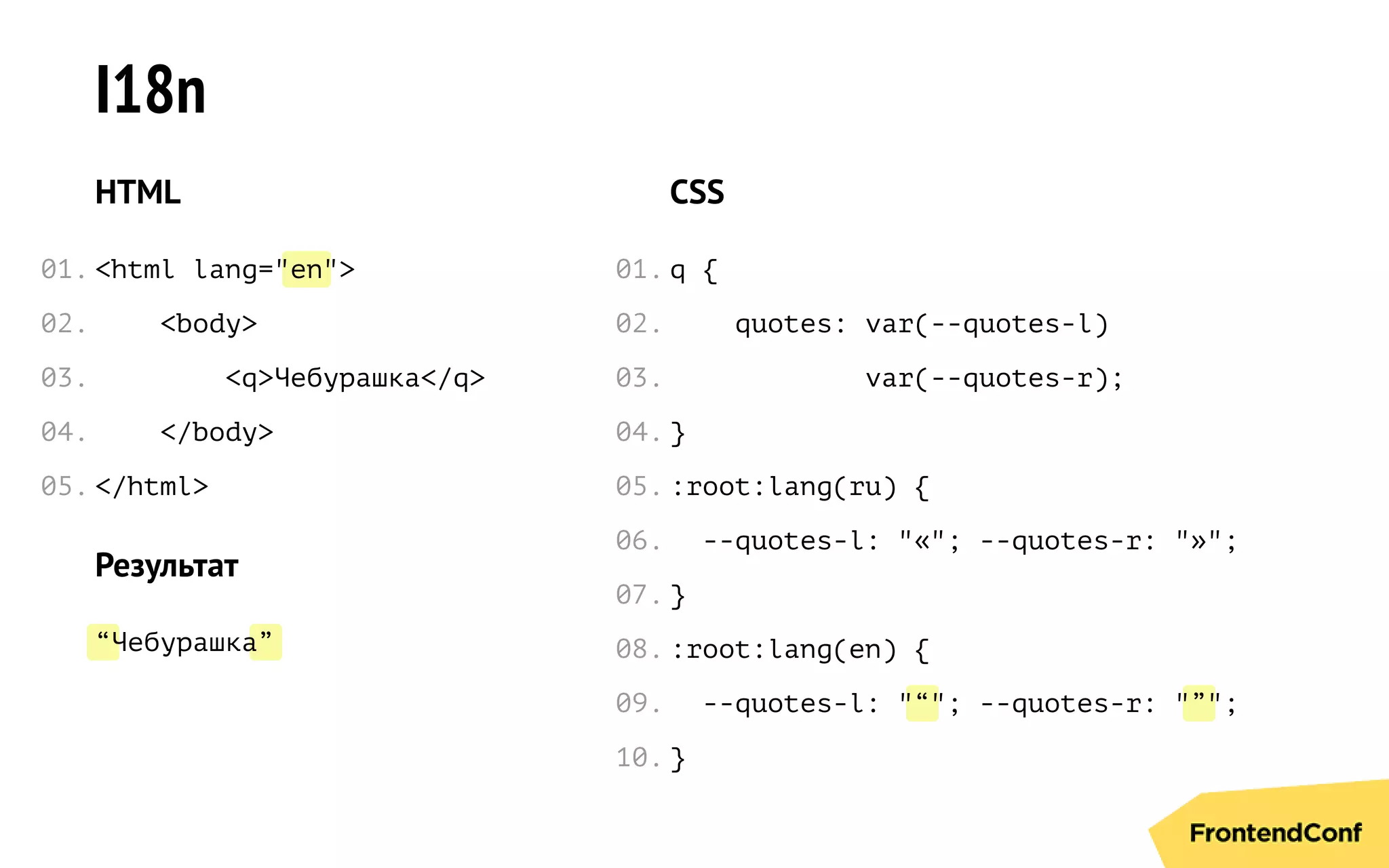 en
“ ”
“ ”
I18n
HTML
<html lang=" ">
<body>
<q>Чебурашка</q>
</body>
</html>
Результат
Чебурашка
CSS
q {
quotes: var(--quotes-l)
var(--quotes-r);
}
:root:lang(ru) {
--quotes-l: "«"; --quotes-r: "»";
}
:root:lang(en) {
--quotes-l: " "; --quotes-r: " ";
}
01.
02.
03.
04.
05.
01.
02.
03.
04.
05.
06.
07.
08.
09.
10.
 
