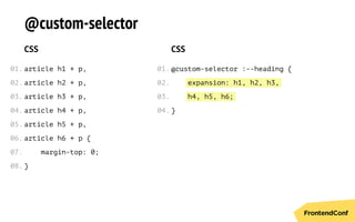 expansion: h1, h2, h3,
h4, h5, h6;
@custom-selector
CSS
article h1 + p,
article h2 + p,
article h3 + p,
article h4 + p,
article h5 + p,
article h6 + p {
margin-top: 0;
}
CSS
@custom-selector :--heading {
}
01.
02.
03.
04.
05.
06.
07.
08.
01.
02.
03.
04.
 