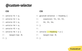 :--heading
@custom-selector
CSS
article h1 + p,
article h2 + p,
article h3 + p,
article h4 + p,
article h5 + p,
article h6 + p {
margin-top: 0;
}
CSS
@custom-selector :--heading {
expansion: h1, h2, h3,
h4, h5, h6;
}
article + p {
margin-top: 0;
}
01.
02.
03.
04.
05.
06.
07.
08.
01.
02.
03.
04.
05.
06.
07.
08.
 