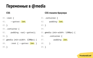 1em
2em
1em
2em
Переменные в @media
CSS
:root {
--gutter: ;
}
.сontainer {
padding: var(--gutter);
}
@media (min-width: 1200px) {
:root { --gutter: ; }
}
CSS глазами браузера
.сontainer {
padding: ;
}
@media (min-width: 1200px) {
.сontainer {
padding: ;
}
}
01.
02.
03.
04.
05.
06.
07.
08.
09.
01.
02.
03.
04.
05.
06.
07.
08.
09.
 