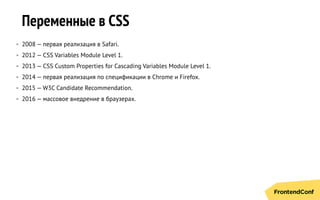 Переменные в CSS
• 2008 — первая реализация в Safari.
• 2012 — CSS Variables Module Level 1.
• 2013 — CSS Custom Properties for Cascading Variables Module Level 1.
• 2014 — первая реализация по спецификации в Chrome и Firefox.
• 2015 — W3C Candidate Recommendation.
• 2016 — массовое внедрение в браузерах.
 