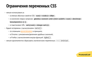 Ограничения переменных CSS
• нельзя использовать в:
• в именах обычных свойств CSS: var(--side): 10px ;
• в значениях медиа-запросов: @media screen and (min-width: var(--desktop-
breakpoint) { } ;
• в подстановке URL: url(var(--image-url)) ;
• будьте осторожны с вычислениями calc() :
• со сложными вычислениями в принципе;
• в Chrome с умножением/делением дробных значений;
• в Firefox с вычислениями внутри функций rgba() .
• нельзя одномоментно cбрасывать значения всех переменных: --: initial .
 