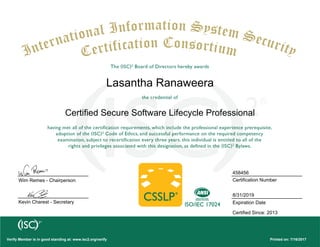 Certified Secure Software Lifecycle Professional
Lasantha Ranaweera
Wim Remes - Chairperson
Kevin Charest - Secretary
Printed on: 7/16/2017Verify Member is in good standing at: www.isc2.org/verify
458456
Certification Number
8/31/2019
Expiration Date
Certified Since: 2013
 