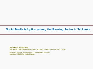 Social Media Adoption among the Banking Sector in Sri Lanka
Parakum Pathirana
MSc, FBCS, CISA, CISM, CGEIT, CISSP, ISO 27001 LA, MCP, CHFI, QCS, ITIL, CCSK
Head of IT Security & Compliance – Lanka ORIX IT Services
President – ISACA Sri Lanka Chapter
 