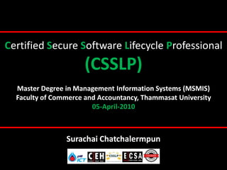 Certified Secure Software Lifecycle Professional
                      (CSSLP)
  Master Degree in Management Information Systems (MSMIS)
  Faculty of Commerce and Accountancy, Thammasat University
                        05-April-2010



                Surachai Chatchalermpun
 