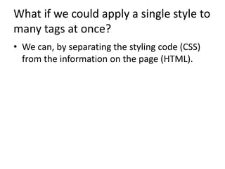 What if we could apply a single style to
many tags at once?
• We can, by separating the styling code (CSS)
from the information on the page (HTML).
 