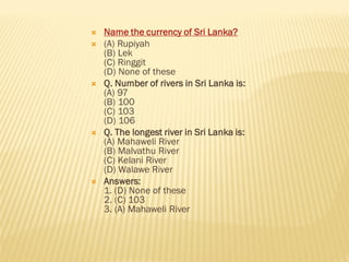  Name the currency of Sri Lanka?
 (A) Rupiyah
(B) Lek
(C) Ringgit
(D) None of these
 Q. Number of rivers in Sri Lanka is:
(A) 97
(B) 100
(C) 103
(D) 106
 Q. The longest river in Sri Lanka is:
(A) Mahaweli River
(B) Malvathu River
(C) Kelani River
(D) Walawe River
 Answers:
1. (D) None of these
2. (C) 103
3. (A) Mahaweli River
 