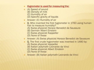  Hygrometer is used for measuring the:
 (A) Speed of sound
(B) Density of milk
(C) Humidity of air
(D) Specific gravity of liquids
 Answer: (C) Humidity of air
 Q. Who invented the first hygrometer in 1783 using human
hair to measure humidity?
(A) Swiss physicist Horace Benedict de Saussure
(B) German Albert Einstein
(C) Swiss physicist Kappeller
(D) None of these
 Answer: (A) Swiss physicist Horace Benedict de Saussure
 Q. The first crude hygrometer was invented in 1480 by:
(A) Swiss physicist kappeller
(B) Italian polymath Leonardo da Vinci
(C) Swiss physicist Albert Einstein
(D) None of these
 Answer: (B) Italian polymath Leonardo da Vinci
 