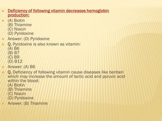  Deficiency of following vitamin decreases hemoglobin
production:
 (A) Biotin
(B) Thiamine
(C) Niacin
(D) Pyridoxine
 Answer: (D) Pyridoxine
 Q. Pyridoxine is also known as vitamin:
(A) B6
(B) B7
(C) B9
(D) B12
 Answer: (A) B6
 Q. Deficiency of following vitamin cause diseases like beriberi
which may increase the amount of lactic acid and pyruvic acid
within the blood:
(A) Biotin
(B) Thiamine
(C) Niacin
(D) Pyridoxine
 Answer: (B) Thiamine
 