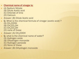  Chemical name of vinegar is:
 (A) Sodium Nitrate
(B) Dilute Acetic acid
(C) Chloride of lime
(D) Calcium
 Answer: (B) Dilute Acetic acid
 Q. What is the chemical formula of vinegar (acetic acid) ?
(A) CH3COOH
(B) CH2CO2OH
(C) CH4CO3OH
(D) none of these
 Answer: (A) CH3COOH
 Q. what is the chemical name of water?
(A) Hydrogen oxide
(B) Dihydrogen monoxide
(C) Hydrogen peroxide
(D) None of these
 Answer: (B) Dihydrogen monoxide
 