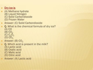  Dry ice is
 (A) Methane hydrate
(B) Liquid Nitrogen
(C) Solid Carbondioxide
(D) Frozen Water
 Answer: (C) Solid Carbondioxide
 Q. What is the chemical formula of dry ice?
(A) CO
(B) CO2
(C) C2O2
(D) CO3
 Answer: (B) CO2
 Q. Which acid is present in the milk?
(A) Lactic acid
(B) Oxalic acid
(C) Malic acid
(D) Citric acid
 Answer: (A) Lactic acid
 