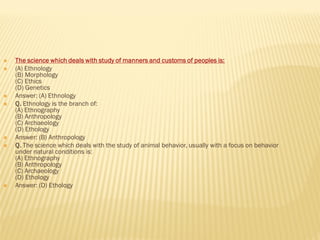  The science which deals with study of manners and customs of peoples is:
 (A) Ethnology
(B) Morphology
(C) Ethics
(D) Genetics
 Answer: (A) Ethnology
 Q. Ethnology is the branch of:
(A) Ethnography
(B) Anthropology
(C) Archaeology
(D) Ethology
 Answer: (B) Anthropology
 Q. The science which deals with the study of animal behavior, usually with a focus on behavior
under natural conditions is:
(A) Ethnography
(B) Anthropology
(C) Archaeology
(D) Ethology
 Answer: (D) Ethology
 