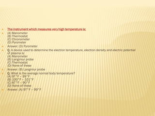  The instrument which measures very high temperature is:
 (A) Manometer
(B) Thermostat
(C) Chronometer
(D) Pyrometer
 Answer: (D) Pyrometer
 Q. A device used to determine the electron temperature, electron density and electric potential
of plasma is:
(A) Manometer
(B) Langmiur probe
(C) Thermostat
(D) None of these
 Answer: (B) Langmiur probe
 Q. What is the average normal body temperature?
(A) 97°F – 99°F
(B) 100°F – 101°F
(C) 87°F – 90°F
(D) None of these
 Answer: (A) 97°F – 99°F
 