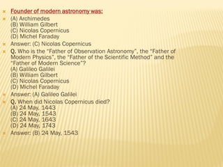  Founder of modern astronomy was:
 (A) Archimedes
(B) William Gilbert
(C) Nicolas Copernicus
(D) Michel Faraday
 Answer: (C) Nicolas Copernicus
 Q. Who is the “Father of Observation Astronomy”, the “Father of
Modern Physics”, the “Father of the Scientific Method” and the
“Father of Modern Science”?
(A) Galileo Galilei
(B) William Gilbert
(C) Nicolas Copernicus
(D) Michel Faraday
 Answer: (A) Galileo Galilei
 Q. When did Nicolas Copernicus died?
(A) 24 May, 1443
(B) 24 May, 1543
(C) 24 May, 1643
(D) 24 May, 1743
 Answer: (B) 24 May, 1543
 