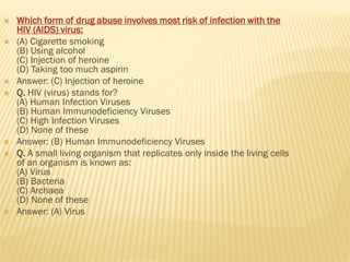  Which form of drug abuse involves most risk of infection with the
HIV (AIDS) virus:
 (A) Cigarette smoking
(B) Using alcohol
(C) Injection of heroine
(D) Taking too much aspirin
 Answer: (C) Injection of heroine
 Q. HIV (virus) stands for?
(A) Human Infection Viruses
(B) Human Immunodeficiency Viruses
(C) High Infection Viruses
(D) None of these
 Answer: (B) Human Immunodeficiency Viruses
 Q. A small living organism that replicates only inside the living cells
of an organism is known as:
(A) Virus
(B) Bacteria
(C) Archaea
(D) None of these
 Answer: (A) Virus
 