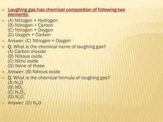  Laughing gas has chemical composition of following two
elements:
 (A) Nitrogen + Hydrogen
(B) Nitrogen + Carbon
(C) Nitrogen + Oxygen
(D) Oxygen + Carbon
 Answer: (C) Nitrogen + Oxygen
 Q. What is the chemical name of laughing gas?
(A) Carbon dioxide
(B) Nitrous oxide
(C) Nitric oxide
(D) None of these
 Answer: (B) Nitrous oxide
 Q. What is the chemical formula of laughing gas?
(A) N3O
(B) NO2
(C) N2O3
(D) N2O
 Answer: (D) N2O
 