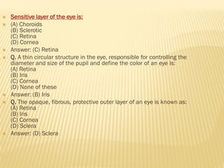  Sensitive layer of the eye is:
 (A) Choroids
(B) Sclerotic
(C) Retina
(D) Cornea
 Answer: (C) Retina
 Q. A thin circular structure in the eye, responsible for controlling the
diameter and size of the pupil and define the color of an eye is:
(A) Retina
(B) Iris
(C) Cornea
(D) None of these
 Answer: (B) Iris
 Q. The opaque, fibrous, protective outer layer of an eye is known as:
(A) Retina
(B) Iris
(C) Cornea
(D) Sclera
 Answer: (D) Sclera
 