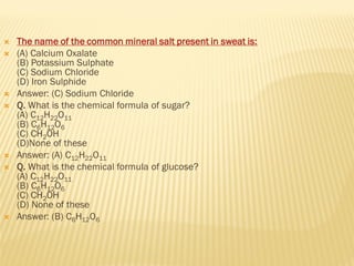  The name of the common mineral salt present in sweat is:
 (A) Calcium Oxalate
(B) Potassium Sulphate
(C) Sodium Chloride
(D) Iron Sulphide
 Answer: (C) Sodium Chloride
 Q. What is the chemical formula of sugar?
(A) C12H22O11
(B) C6H12O6
(C) CH2OH
(D)None of these
 Answer: (A) C12H22O11
 Q. What is the chemical formula of glucose?
(A) C12H22O11
(B) C6H12O6
(C) CH2OH
(D) None of these
 Answer: (B) C6H12O6
 
