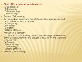  Study of life in outer space is known as:
 (A) Endobiology
(B) Exobiology
(C) Enterobiology
(D) Neobiology
 Answer: (B) Exobiology
 Q. The study of places and the relationship between people and
their environments is known as:
(A) Geography
(B) Geology
(C) History
(D) None of these
 Answer: (A) Geography
 Q. The branch of astronomy that involves the origin and evolution
of the Universe, from the Big Bang to today and on into the future
is known as:
(A) Ontology
(B) Astrobiology
(C) Cosmology
(D) None of these
 Answer: (C) Cosmology
 