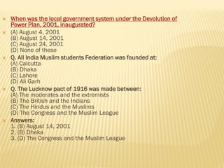  When was the local government system under the Devolution of
Power Plan, 2001, inaugurated?
 (A) August 4, 2001
(B) August 14, 2001
(C) August 24, 2001
(D) None of these
 Q. All India Muslim students Federation was founded at:
(A) Calcutta
(B) Dhaka
(C) Lahore
(D) Ali Garh
 Q. The Lucknow pact of 1916 was made between:
(A) The moderates and the extremists
(B) The British and the Indians
(C) The Hindus and the Muslims
(D) The Congress and the Muslim League
 Answers:
1. (B) August 14, 2001
2. (B) Dhaka
3. (D) The Congress and the Muslim League
 