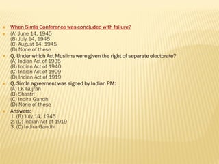  When Simla Conference was concluded with failure?
 (A) June 14, 1945
(B) July 14, 1945
(C) August 14, 1945
(D) None of these
 Q. Under which Act Muslims were given the right of separate electorate?
(A) Indian Act of 1935
(B) Indian Act of 1940
(C) Indian Act of 1909
(D) Indian Act of 1919
 Q. Simla agreement was signed by Indian PM:
(A) I.K Gujran
(B) Shastri
(C) Indira Gandhi
(D) None of these
 Answers:
1. (B) July 14, 1945
2. (D) Indian Act of 1919
3. (C) Indira Gandhi
 