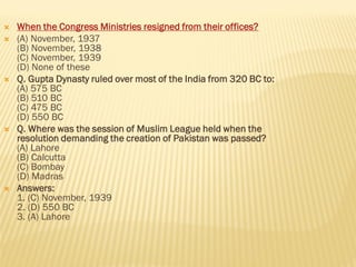  When the Congress Ministries resigned from their offices?
 (A) November, 1937
(B) November, 1938
(C) November, 1939
(D) None of these
 Q. Gupta Dynasty ruled over most of the India from 320 BC to:
(A) 575 BC
(B) 510 BC
(C) 475 BC
(D) 550 BC
 Q. Where was the session of Muslim League held when the
resolution demanding the creation of Pakistan was passed?
(A) Lahore
(B) Calcutta
(C) Bombay
(D) Madras
 Answers:
1. (C) November, 1939
2. (D) 550 BC
3. (A) Lahore
 