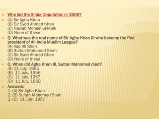  Who led the Simla Deputation in 1906?
 (A) Sir Agha Khan
(B) Sir Syed Ahmed Khan
(C) Nawab Mohsin-ul-Mulk
(D) None of these
 Q. What was the real name of Sir Agha Khan III who become the first
president of All-India Muslim League?
(A) Aqa Ali Shah
(B) Sultan Mahomed Shah
(C) Sir Syed Ahmad Khan
(D) None of these
 Q. When did Agha Khan III, Sultan Mahomed died?
(A) 11 July, 1955
(B) 11 July, 1956
(C) 11 July, 1957
(D) 11 July, 1958
 Answers:
1. (A) Sir Agha Khan
2. (B) Sultan Mahomed Shah
3. (C) 11 July, 1957
 