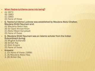  When Nadva-tul-Ulema came into being?
 (A) 1873
(B) 1883
(C) 1893
(D) None of these
 Q. Nadva-tul-Ulema Lucknow was established by Maulana Abdul Ghafoor,
Maulana Shibli Naumani and:
(A) Maulana Abdul Haq
(B) Sir Syed Ahmad Khan
(C) Abdul Majid Daryabadi
(D) None of these
 Q. Maulana Shibli Naumani was an Islamic scholar from the Indian
Subcontinent during:
(A) Mughal Sultanate
(B) British Raj
(C) Sikh Empire
(D) None of these
 Answers:
1. (D) None of these (1898)
2. (A) Maulana Abdul Haq
3. (B) British Raj
 