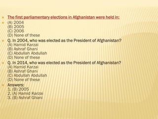  The first parliamentary elections in Afghanistan were held in:
 (A) 2004
(B) 2005
(C) 2006
(D) None of these
 Q. In 2004, who was elected as the President of Afghanistan?
(A) Hamid Karzai
(B) Ashraf Ghani
(C) Abdullah Abdullah
(D) None of these
 Q. In 2014, who was elected as the President of Afghanistan?
(A) Hamid Karzai
(B) Ashraf Ghani
(C) Abdullah Abdullah
(D) None of these
 Answers:
1. (B) 2005
2. (A) Hamid Karzai
3. (B) Ashraf Ghani
 