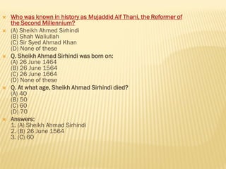  Who was known in history as Mujaddid Alf Thani, the Reformer of
the Second Millennium?
 (A) Sheikh Ahmed Sirhindi
(B) Shah Waliullah
(C) Sir Syed Ahmad Khan
(D) None of these
 Q. Sheikh Ahmad Sirhindi was born on:
(A) 26 June 1464
(B) 26 June 1564
(C) 26 June 1664
(D) None of these
 Q. At what age, Sheikh Ahmad Sirhindi died?
(A) 40
(B) 50
(C) 60
(D) 70
 Answers:
1. (A) Sheikh Ahmad Sirhindi
2. (B) 26 June 1564
3. (C) 60
 