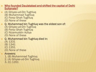  Who founded Daulatabad and shifted the capital of Delhi
Sultanate?
 (A) Ghiyas-ud-Din Tughluq
(B) Muhammad Tughluq
(C) Feroz Shah Tughluq
(D) None of these
 Q. Muhammad bin Tughluq was the eldest son of:
(A) Ghiyas-ud-Din Tughluq
(B) Feroz Shah Tughluq
(C) Nizamuddin Auliya
(D) None of these
 Q. Muhammad bin Tughluq died in:
(A) 1331
(B) 1341
(C) 1351
(D) None of these
 Answers:
1. (B) Muhammad Tughluq
2. (A) Ghiyas-ud-Din Tughluq
3. (C) 1351
 
