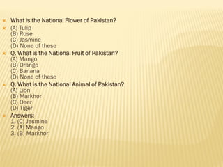  What is the National Flower of Pakistan?
 (A) Tulip
(B) Rose
(C) Jasmine
(D) None of these
 Q. What is the National Fruit of Pakistan?
(A) Mango
(B) Orange
(C) Banana
(D) None of these
 Q. What is the National Animal of Pakistan?
(A) Lion
(B) Markhor
(C) Deer
(D) Tiger
 Answers:
1. (C) Jasmine
2. (A) Mango
3. (B) Markhor
 