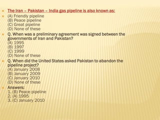  The Iran – Pakistan – India gas pipeline is also known as:
 (A) Friendly pipeline
(B) Peace pipeline
(C) Great pipeline
(D) None of these
 Q. When was a preliminary agreement was signed between the
governments of Iran and Pakistan?
(A) 1995
(B) 1997
(C) 1999
(D) None of these
 Q. When did the United States asked Pakistan to abandon the
pipeline project?
(A) January 2008
(B) January 2009
(C) January 2010
(D) None of these
 Answers:
1. (B) Peace pipeline
2. (A) 1995
3. (C) January 2010
 