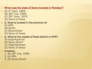  When was the state of Swat included in Pakistan?
 (A) 4th April, 1969
(B) 28th July, 1969
(C) 29th June, 1970
(D) None of these
 Q. Swat is located in the province of:
(A) KPK
(B) Sindh
(C) Baluchistan
(D) None of these
 Q. What is the capital of Swat district in KPK?
(A) Azad Kashmir
(B) Saidu Sharif
(C) Gilgit-Baltistan
(D) None of these
 Answers:
1. (B) 28th July, 1969
2. (A) KPK
3. (B) Saidu Sharif
 