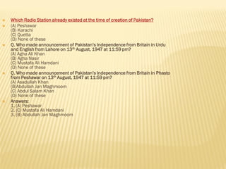  Which Radio Station already existed at the time of creation of Pakistan?
 (A) Peshawar
(B) Karachi
(C) Quetta
(D) None of these
 Q. Who made announcement of Pakistan’s Independence from Britain in Urdu
and English from Lahore on 13th August, 1947 at 11:59 pm?
(A) Agha Ali Khan
(B) Agha Nasir
(C) Mustafa Ali Hamdani
(D) None of these
 Q. Who made announcement of Pakistan’s Independence from Britain in Phasto
from Peshawar on 13th August, 1947 at 11:59 pm?
(A) Asadullah Khan
(B)Abdullah Jan Maghmoom
(C) Abdul Salam Khan
(D) None of these
 Answers:
1. (A) Peshawar
2. (C) Mustafa Ali Hamdani
3. (B) Abdullah Jan Maghmoom
 