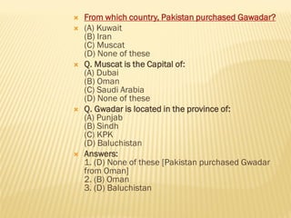  From which country, Pakistan purchased Gawadar?
 (A) Kuwait
(B) Iran
(C) Muscat
(D) None of these
 Q. Muscat is the Capital of:
(A) Dubai
(B) Oman
(C) Saudi Arabia
(D) None of these
 Q. Gwadar is located in the province of:
(A) Punjab
(B) Sindh
(C) KPK
(D) Baluchistan
 Answers:
1. (D) None of these [Pakistan purchased Gwadar
from Oman]
2. (B) Oman
3. (D) Baluchistan
 