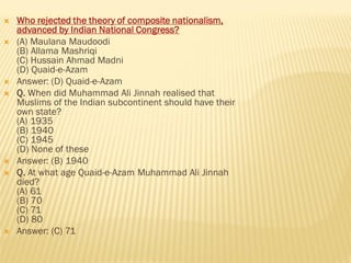  Who rejected the theory of composite nationalism,
advanced by Indian National Congress?
 (A) Maulana Maudoodi
(B) Allama Mashriqi
(C) Hussain Ahmad Madni
(D) Quaid-e-Azam
 Answer: (D) Quaid-e-Azam
 Q. When did Muhammad Ali Jinnah realised that
Muslims of the Indian subcontinent should have their
own state?
(A) 1935
(B) 1940
(C) 1945
(D) None of these
 Answer: (B) 1940
 Q. At what age Quaid-e-Azam Muhammad Ali Jinnah
died?
(A) 61
(B) 70
(C) 71
(D) 80
 Answer: (C) 71
 