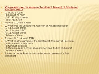  Who presided over the session of Constituent Assembly of Pakistan on
10 August 1947?
 (A) Quaid-e-Azam
(B) Liaquat Ali Khan
(C) Ch. Khaliquzzaman
(D) Sir Aga Khan
 Answer: (A) Quaid-e-Azam
 Q. When was the Constituent Assembly of Pakistan founded?
(A) 11 August, 1940
(B) 11 August, 1947
(C) 11 August, 1948
(D) None of these
 Answer: (B) 11 August, 1947
 Q. What was the purpose of the Constituent Assembly of Pakistan?
(A) Help Muslims in politics
(B) Conduct elections
(C) Write Pakistan’s constitution and serve as it’s first parliament
(D) None of these
 Answer: (C) Write Pakistan’s constitution and serve as it’s first
parliament
 