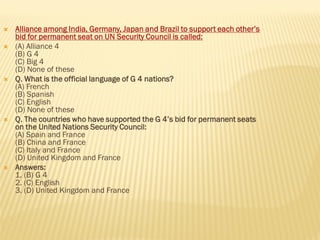  Alliance among India, Germany, Japan and Brazil to support each other’s
bid for permanent seat on UN Security Council is called:
 (A) Alliance 4
(B) G 4
(C) Big 4
(D) None of these
 Q. What is the official language of G 4 nations?
(A) French
(B) Spanish
(C) English
(D) None of these
 Q. The countries who have supported the G 4’s bid for permanent seats
on the United Nations Security Council:
(A) Spain and France
(B) China and France
(C) Italy and France
(D) United Kingdom and France
 Answers:
1. (B) G 4
2. (C) English
3. (D) United Kingdom and France
 