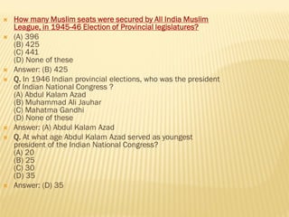  How many Muslim seats were secured by All India Muslim
League, in 1945-46 Election of Provincial legislatures?
 (A) 396
(B) 425
(C) 441
(D) None of these
 Answer: (B) 425
 Q. In 1946 Indian provincial elections, who was the president
of Indian National Congress ?
(A) Abdul Kalam Azad
(B) Muhammad Ali Jauhar
(C) Mahatma Gandhi
(D) None of these
 Answer: (A) Abdul Kalam Azad
 Q. At what age Abdul Kalam Azad served as youngest
president of the Indian National Congress?
(A) 20
(B) 25
(C) 30
(D) 35
 Answer: (D) 35
 