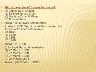  Who is the author of “Hunter Par Hunter?
 (A) Deputy Nazir Ahmad
(B) Sir Syed Ahmad Khan
(C) Maulana Zafar Ali Khan
(D) None of these
 Answer: (B) Sir Syed Ahmad Khan
 Q. When did Sir Syed Ahmad Khan entered the
service of East India Company?
(A) 1838
(B) 1848
(C) 1858
(D) 1868
 Answer: (A) 1838
 Q. Sir Syed Ahmad Khan died on:
(A) 27 March, 1868
(B) 27 March, 1878
(C) 27 March, 1888
(D) 27 March, 1898
 Answer: (D) 27 March, 1898
 