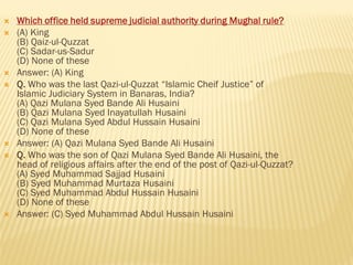  Which office held supreme judicial authority during Mughal rule?
 (A) King
(B) Qaiz-ul-Quzzat
(C) Sadar-us-Sadur
(D) None of these
 Answer: (A) King
 Q. Who was the last Qazi-ul-Quzzat “Islamic Cheif Justice” of
Islamic Judiciary System in Banaras, India?
(A) Qazi Mulana Syed Bande Ali Husaini
(B) Qazi Mulana Syed Inayatullah Husaini
(C) Qazi Mulana Syed Abdul Hussain Husaini
(D) None of these
 Answer: (A) Qazi Mulana Syed Bande Ali Husaini
 Q. Who was the son of Qazi Mulana Syed Bande Ali Husaini, the
head of religious affairs after the end of the post of Qazi-ul-Quzzat?
(A) Syed Muhammad Sajjad Husaini
(B) Syed Muhammad Murtaza Husaini
(C) Syed Muhammad Abdul Hussain Husaini
(D) None of these
 Answer: (C) Syed Muhammad Abdul Hussain Husaini
 