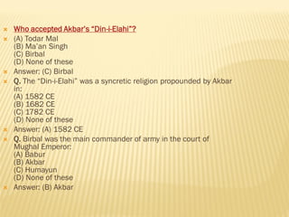  Who accepted Akbar’s “Din-i-Elahi”?
 (A) Todar Mal
(B) Ma’an Singh
(C) Birbal
(D) None of these
 Answer: (C) Birbal
 Q. The “Din-i-Elahi” was a syncretic religion propounded by Akbar
in:
(A) 1582 CE
(B) 1682 CE
(C) 1782 CE
(D) None of these
 Answer: (A) 1582 CE
 Q. Birbal was the main commander of army in the court of
Mughal Emperor:
(A) Babur
(B) Akbar
(C) Humayun
(D) None of these
 Answer: (B) Akbar
 