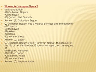  Who wrote ‘Humayun Nama’?
 (A) Shahabuddin
(B) Gulbadan Begum
(C) Humayun
(D) Qudrat ullah Shahab
 Answer: (B) Gulbadan Begum
 Q. Gulbadan Begum was a Mughal princess and the daughter
of Emperor:
(A) Humayun
(B) Akbar
(C) Babur
(D) None of these
 Answer: (C) Babur
 Q. Gulbadan Begum wrote “Humayun Nama”, the account of
the life of her half-brother, Emperor Humayun, on the request
of:
(A) Brother, Humayun
(B) Father, Babur
(C) Nephew, Akbar
(D) None of these
 Answer: (C) Nephew, Akbar
 