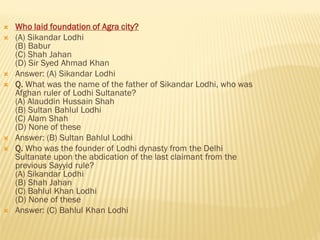 Who laid foundation of Agra city?
 (A) Sikandar Lodhi
(B) Babur
(C) Shah Jahan
(D) Sir Syed Ahmad Khan
 Answer: (A) Sikandar Lodhi
 Q. What was the name of the father of Sikandar Lodhi, who was
Afghan ruler of Lodhi Sultanate?
(A) Alauddin Hussain Shah
(B) Sultan Bahlul Lodhi
(C) Alam Shah
(D) None of these
 Answer: (B) Sultan Bahlul Lodhi
 Q. Who was the founder of Lodhi dynasty from the Delhi
Sultanate upon the abdication of the last claimant from the
previous Sayyid rule?
(A) Sikandar Lodhi
(B) Shah Jahan
(C) Bahlul Khan Lodhi
(D) None of these
 Answer: (C) Bahlul Khan Lodhi
 