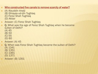  Who constructed five canals to remove scarcity of water?
 (A) Alauddin khalji
(B) Ghiayas-ud-din Tughlaq
(C) Feroz Shah Tughlaq
(D) Akbar
 Answer: (C) Feroz Shah Tughlaq
 Q. What was the age of Feroz Shah Tughlaq when he became
sultan of Delhi?
(A) 45
(B) 50
(C) 55
(D) 60
 Answer: (A) 45
 Q. When was Feroz Shah Tughlaq became the sultan of Delhi?
(A) 1341
(B) 1351
(C) 1361
(D) 1371
 Answer: (B) 1351
 