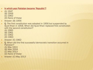  In which year Pakistan became ‘Republic’?
 (A) 1947
(B) 1956
(C) 1962
(D) None of these
 Answer: (B) 1956
 Q. The first constitution was adopted in 1956 but suspended by
Ayub Khan in 1958. When did Ayub Khan replaced first constitution
with the second constitution?
(A) 1960
(B) 1961
(C) 1962
(D) 1963
 Answer: (C) 1962
 Q. When did the first successful democratic transition occurred in
Pakistan?
(A) May 1913
(B) May 2004
(C) May 2013
(D) None of these
 Answer: (C) May 2013
 