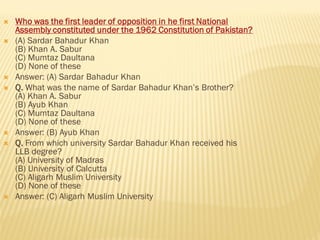  Who was the first leader of opposition in he first National
Assembly constituted under the 1962 Constitution of Pakistan?
 (A) Sardar Bahadur Khan
(B) Khan A. Sabur
(C) Mumtaz Daultana
(D) None of these
 Answer: (A) Sardar Bahadur Khan
 Q. What was the name of Sardar Bahadur Khan’s Brother?
(A) Khan A. Sabur
(B) Ayub Khan
(C) Mumtaz Daultana
(D) None of these
 Answer: (B) Ayub Khan
 Q. From which university Sardar Bahadur Khan received his
LLB degree?
(A) University of Madras
(B) University of Calcutta
(C) Aligarh Muslim University
(D) None of these
 Answer: (C) Aligarh Muslim University
 